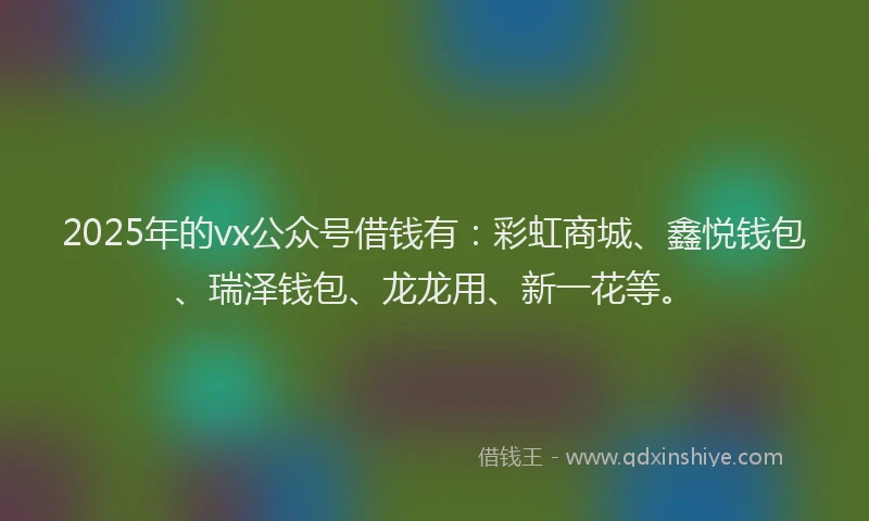 2025年的vx公众号借钱有：彩虹商城、鑫悦钱包、瑞泽钱包、龙龙用、新一花等。