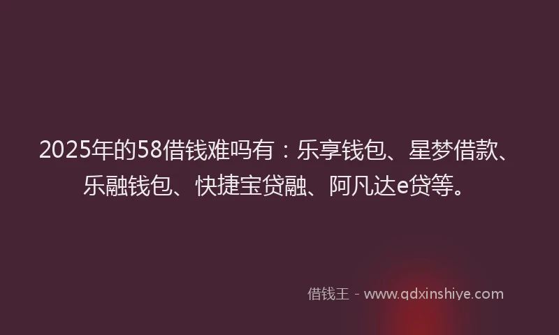 2025年的58借钱难吗有：乐享钱包、星梦借款、乐融钱包、快捷宝贷融、阿凡达e贷等。
