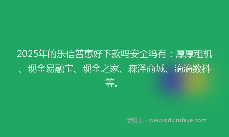 2025年的乐信普惠好下款吗安全吗有：厚厚租机、现金易融宝、现金之家、森泽商城、滴滴数科等。