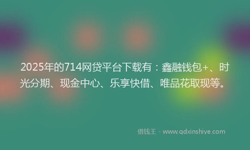 2025年的714网贷平台下载有：鑫融钱包+、时光分期、现金中心、乐享快借、唯品花取现等。