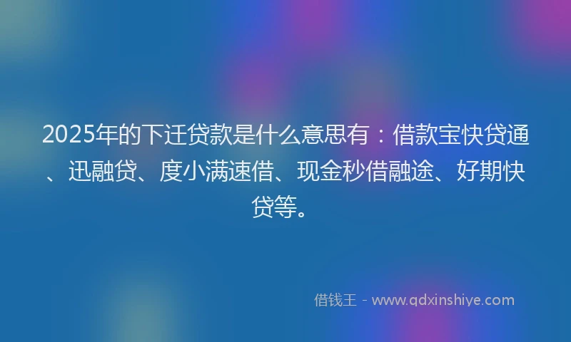 2025年的下迁贷款是什么意思有：借款宝快贷通、迅融贷、度小满速借、现金秒借融途、好期快贷等。