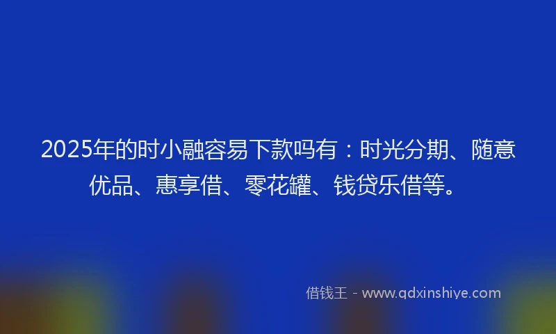 2025年的时小融容易下款吗有：时光分期、随意优品、惠享借、零花罐、钱贷乐借等。