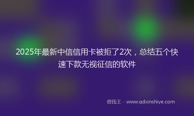 2025年最新中信信用卡被拒了2次，总结五个快速下款无视征信的软件