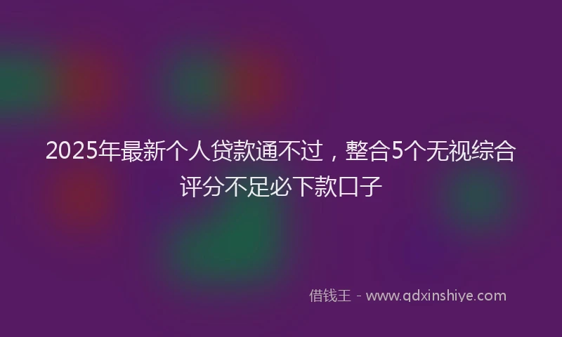 2025年最新个人贷款通不过，整合5个无视综合评分不足必下款口子