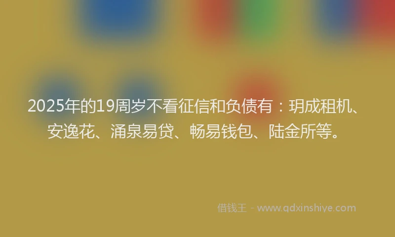 2025年的19周岁不看征信和负债有：玥成租机、安逸花、涌泉易贷、畅易钱包、陆金所等。