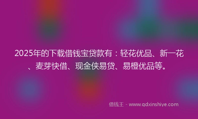 2025年的下载借钱宝贷款有：轻花优品、新一花、麦芽快借、现金侠易贷、易橙优品等。