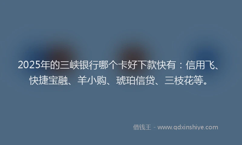 2025年的三峡银行哪个卡好下款快有：信用飞、快捷宝融、羊小购、琥珀信贷、三枝花等。