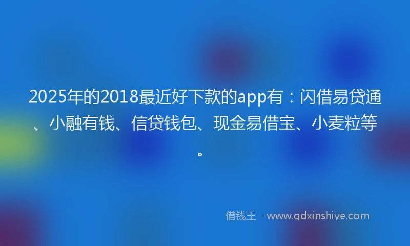 2025年的2018最近好下款的app有：闪借易贷通、小融有钱、信贷钱包、现金易借宝、小麦粒等。