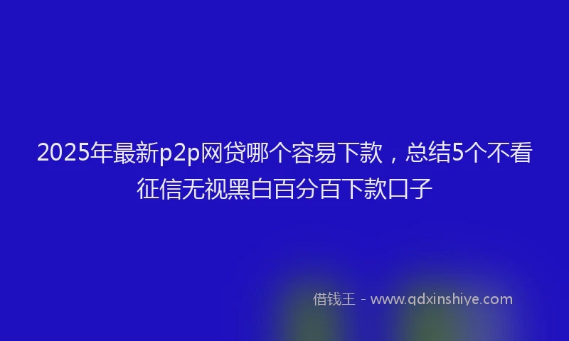 2025年最新p2p网贷哪个容易下款，总结5个不看征信无视黑白百分百下款口子