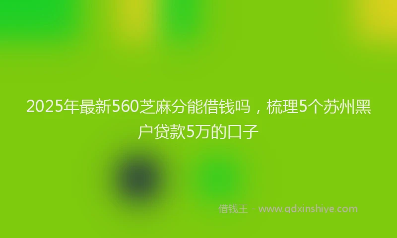 2025年最新560芝麻分能借钱吗，梳理5个苏州黑户贷款5万的口子