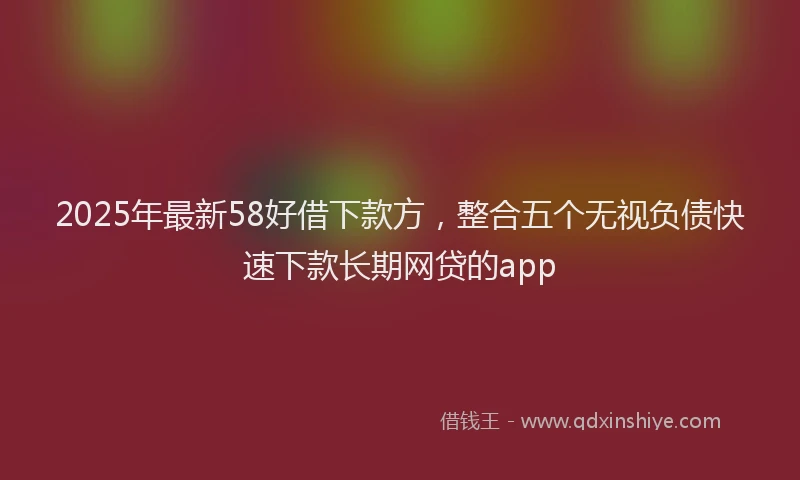 2025年最新58好借下款方，整合五个无视负债快速下款长期网贷的app