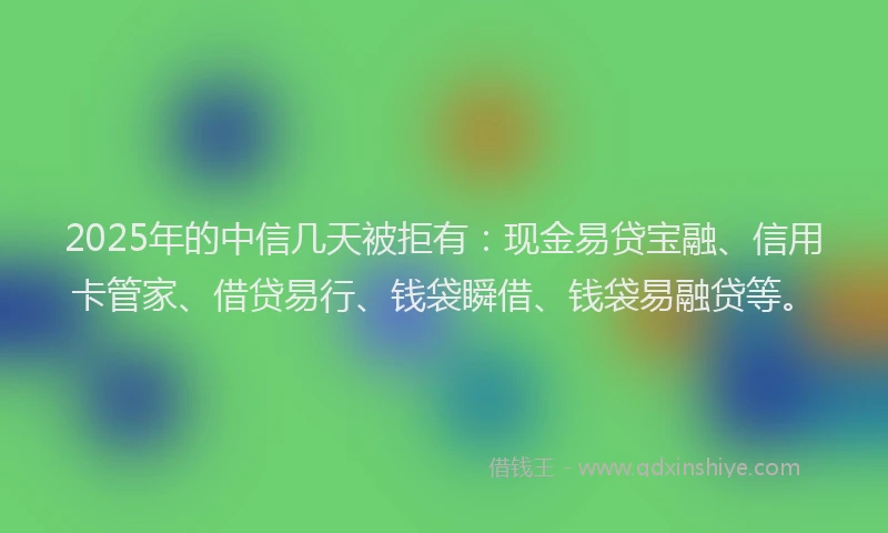 2025年的中信几天被拒有：现金易贷宝融、信用卡管家、借贷易行、钱袋瞬借、钱袋易融贷等。