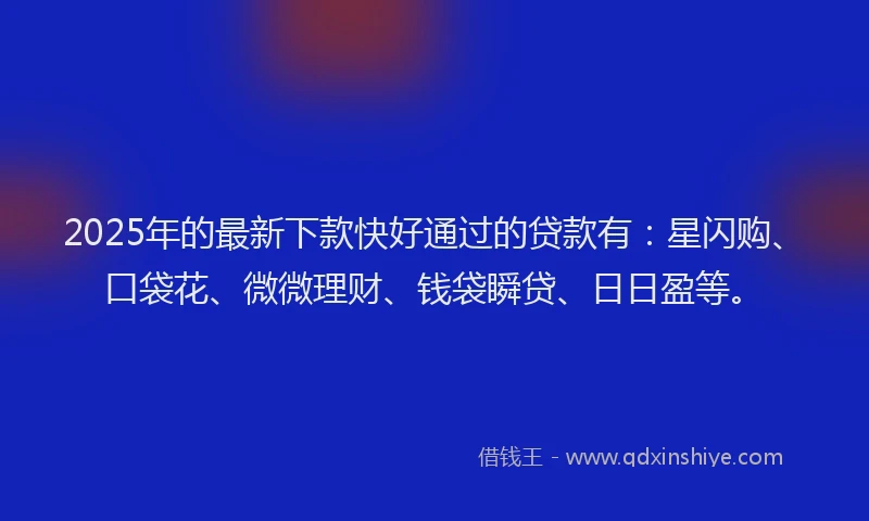 2025年的最新下款快好通过的贷款有：星闪购、口袋花、微微理财、钱袋瞬贷、日日盈等。