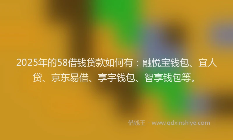 2025年的58借钱贷款如何有：融悦宝钱包、宜人贷、京东易借、享宇钱包、智享钱包等。