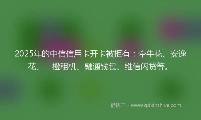 2025年的中信信用卡开卡被拒有：牵牛花、安逸花、一橙租机、融通钱包、维信闪贷等。