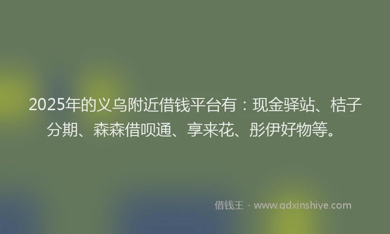 2025年的义乌附近借钱平台有：现金驿站、桔子分期、森森借呗通、享来花、彤伊好物等。