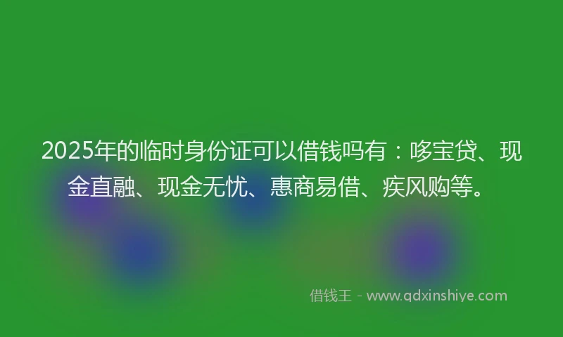 2025年的临时身份证可以借钱吗有：哆宝贷、现金直融、现金无忧、惠商易借、疾风购等。