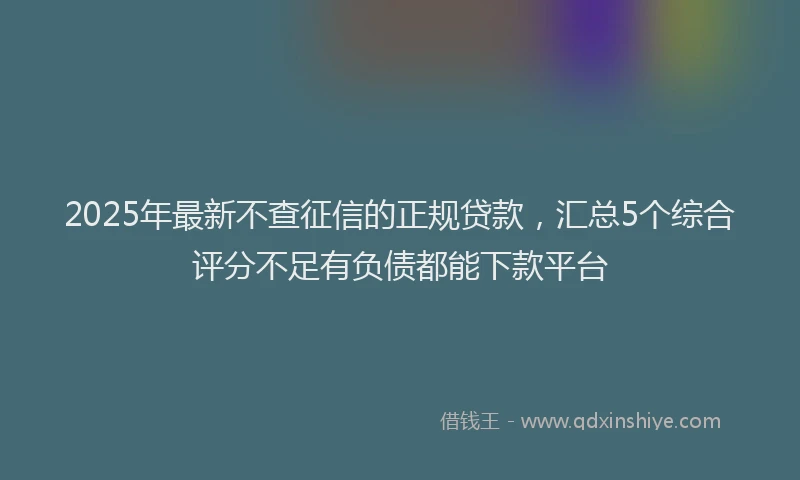 2025年最新不查征信的正规贷款，汇总5个综合评分不足有负债都能下款平台