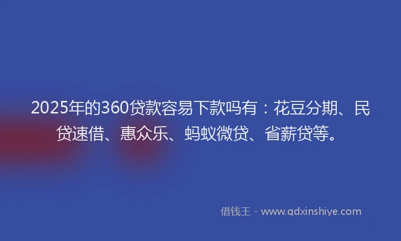 2025年的360贷款容易下款吗有：花豆分期、民贷速借、惠众乐、蚂蚁微贷、省薪贷等。