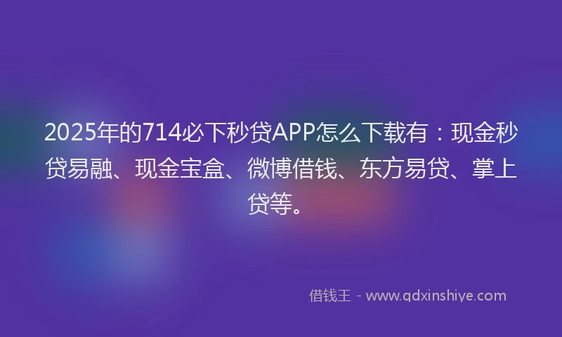 2025年的714必下秒贷APP怎么下载有：现金秒贷易融、现金宝盒、微博借钱、东方易贷、掌上贷等。