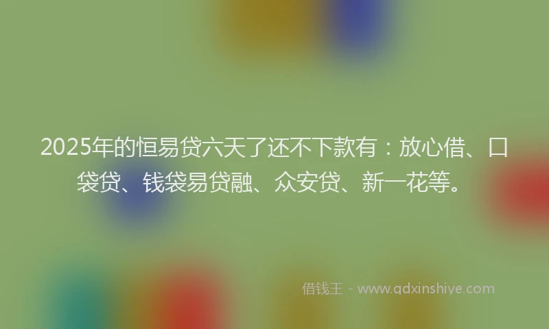 2025年的恒易贷六天了还不下款有：放心借、口袋贷、钱袋易贷融、众安贷、新一花等。
