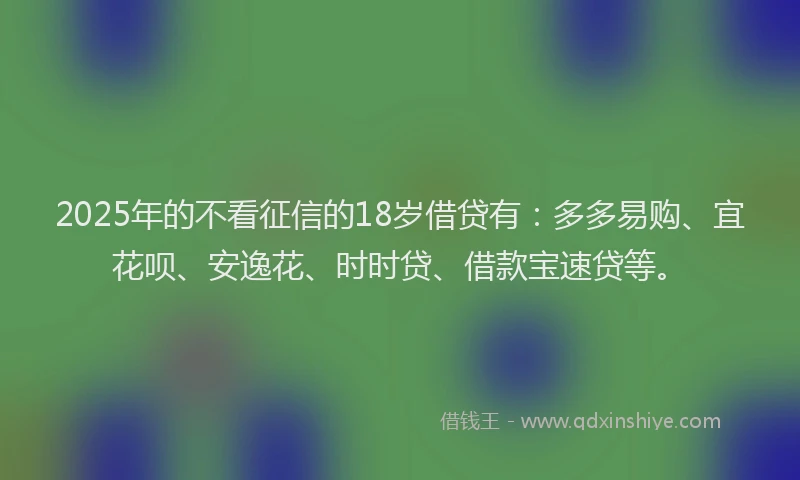 2025年的不看征信的18岁借贷有：多多易购、宜花呗、安逸花、时时贷、借款宝速贷等。