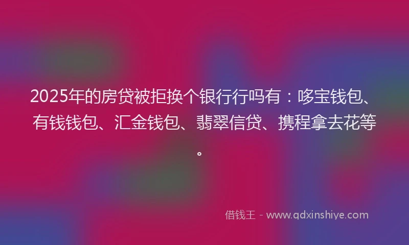 2025年的房贷被拒换个银行行吗有：哆宝钱包、有钱钱包、汇金钱包、翡翠信贷、携程拿去花等。