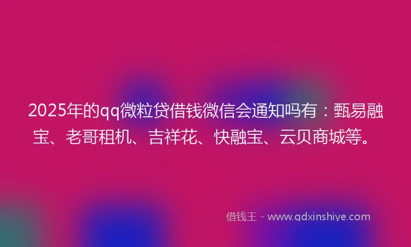 2025年的qq微粒贷借钱微信会通知吗有：甄易融宝、老哥租机、吉祥花、快融宝、云贝商城等。