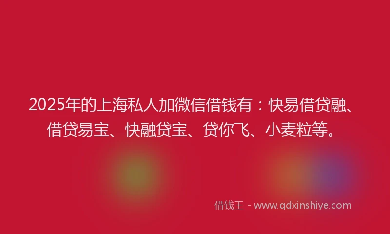 2025年的上海私人加微信借钱有：快易借贷融、借贷易宝、快融贷宝、贷你飞、小麦粒等。