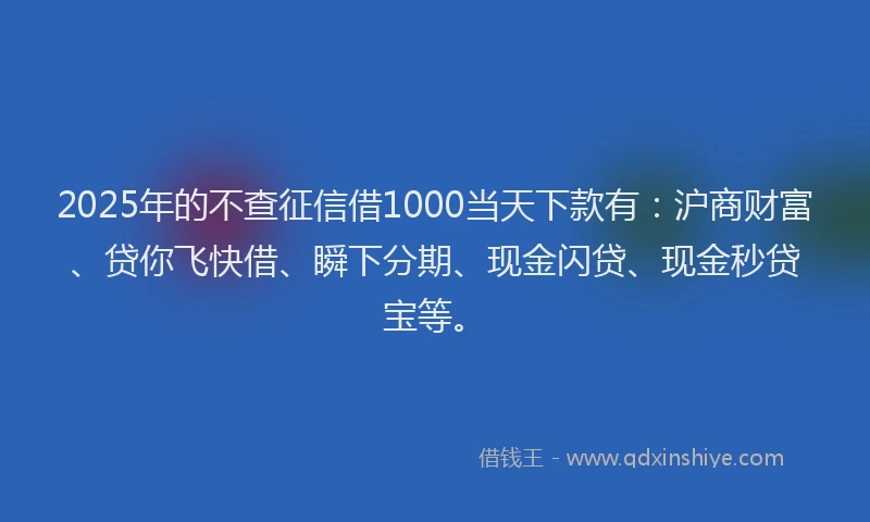 2025年的不查征信借1000当天下款有：沪商财富、贷你飞快借、瞬下分期、现金闪贷、现金秒贷宝等。