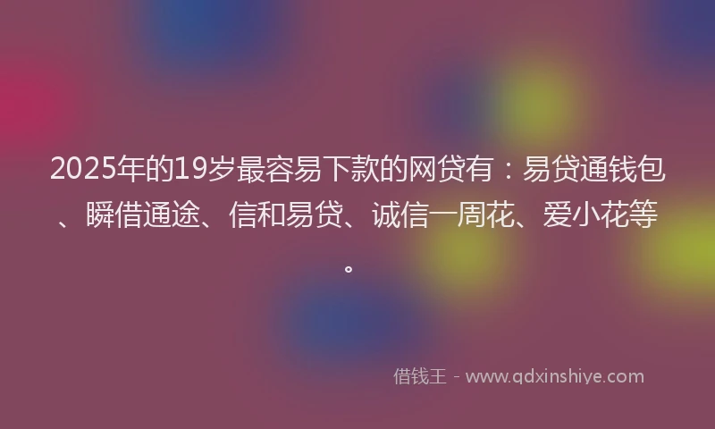 2025年的19岁最容易下款的网贷有：易贷通钱包、瞬借通途、信和易贷、诚信一周花、爱小花等。
