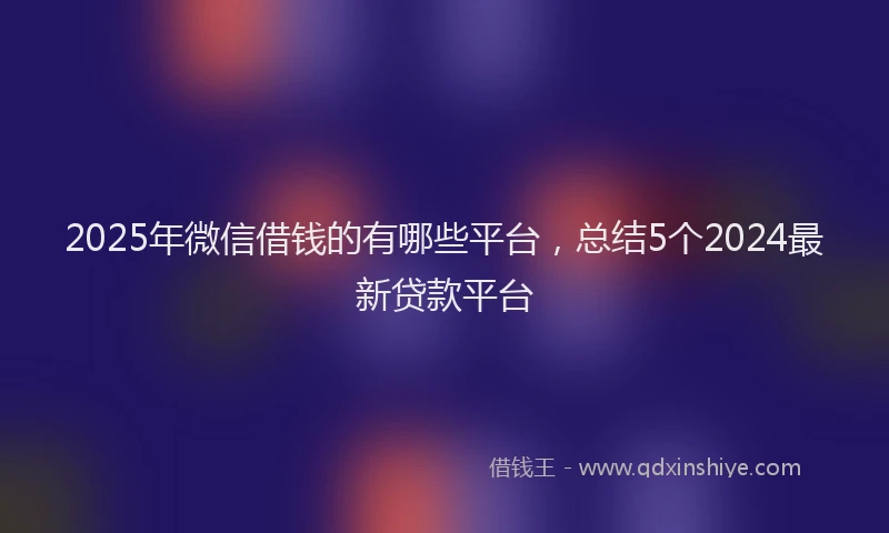 2025年微信借钱的有哪些平台，总结5个2024最新贷款平台