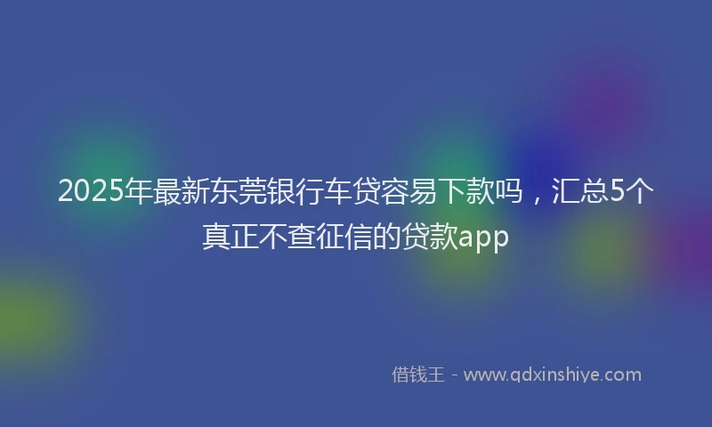 2025年最新东莞银行车贷容易下款吗，汇总5个真正不查征信的贷款app