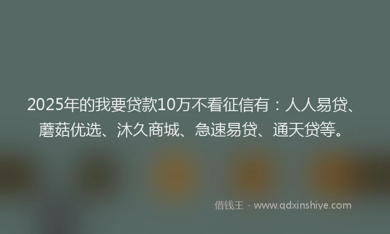 2025年的我要贷款10万不看征信有：人人易贷、蘑菇优选、沐久商城、急速易贷、通天贷等。