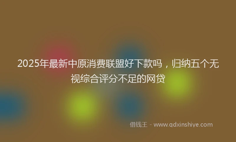 2025年最新中原消费联盟好下款吗，归纳五个无视综合评分不足的网贷
