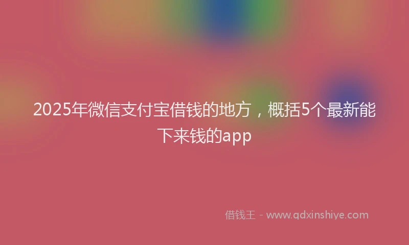 2025年微信支付宝借钱的地方，概括5个最新能下来钱的app