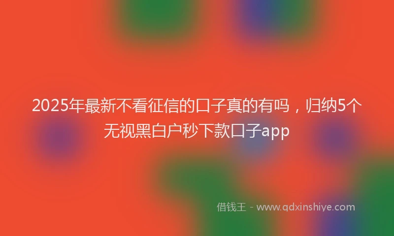 2025年最新不看征信的口子真的有吗，归纳5个无视黑白户秒下款口子app