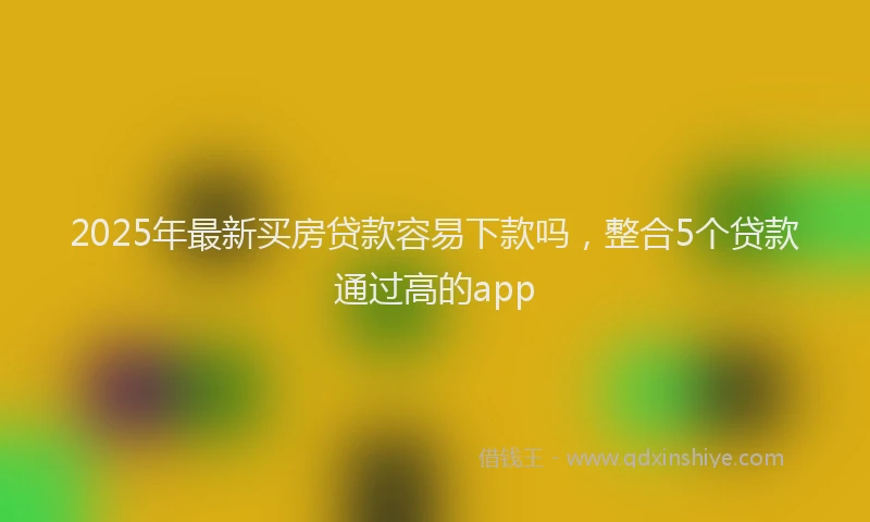 2025年最新买房贷款容易下款吗，整合5个贷款通过高的app