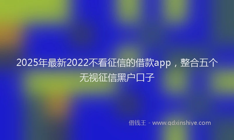 2025年最新2022不看征信的借款app，整合五个无视征信黑户口子