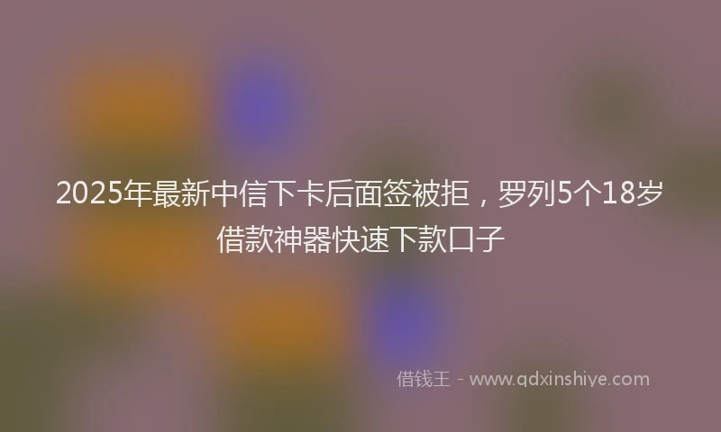 2025年最新中信下卡后面签被拒，罗列5个18岁借款神器快速下款口子