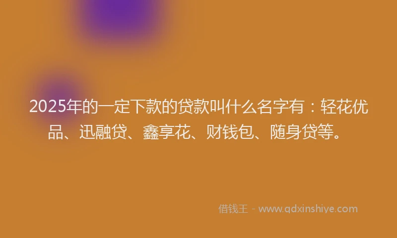 2025年的一定下款的贷款叫什么名字有：轻花优品、迅融贷、鑫享花、财钱包、随身贷等。