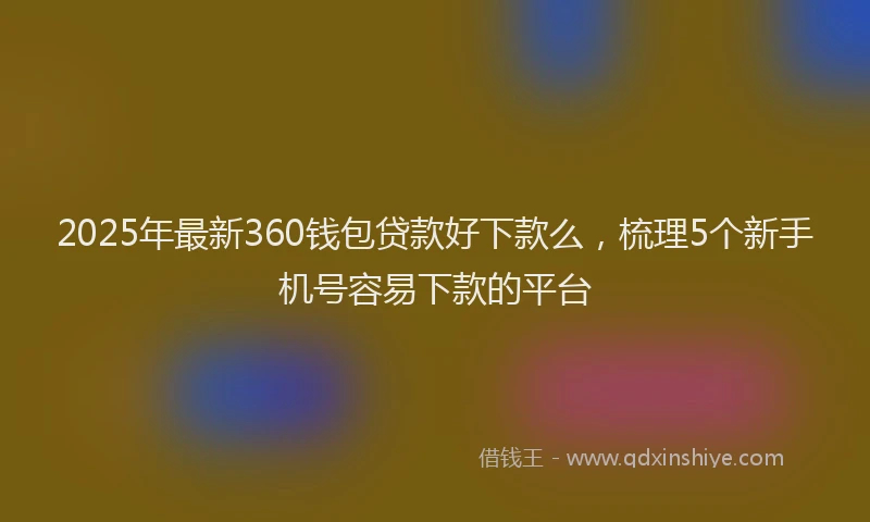 2025年最新360钱包贷款好下款么，梳理5个新手机号容易下款的平台