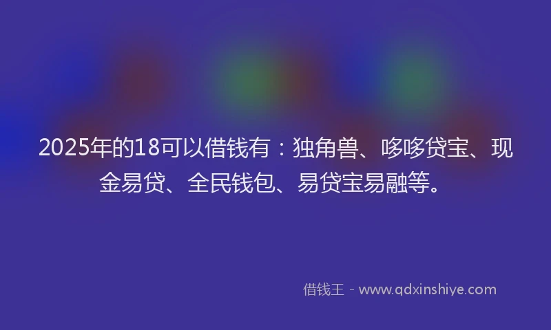 2025年的18可以借钱有：独角兽、哆哆贷宝、现金易贷、全民钱包、易贷宝易融等。