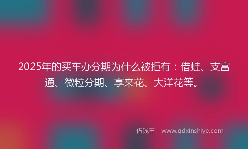 2025年的买车办分期为什么被拒有：借蛙、支富通、微粒分期、享来花、大洋花等。
