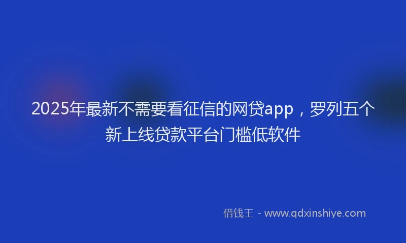 2025年最新不需要看征信的网贷app，罗列五个新上线贷款平台门槛低软件