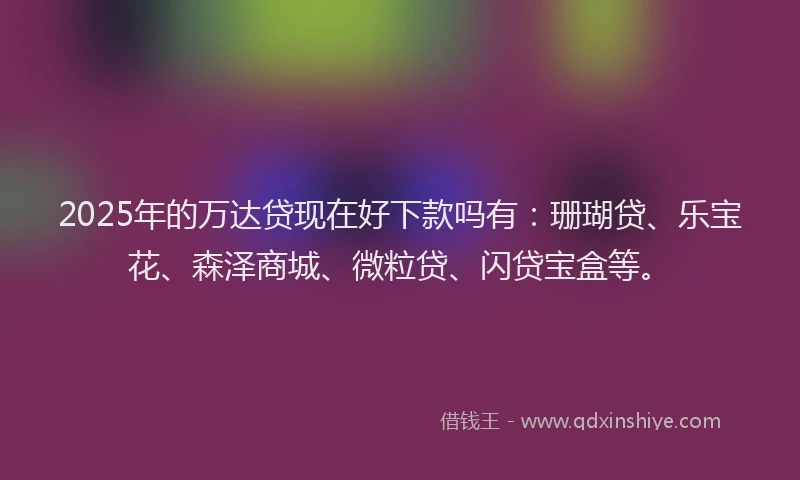 2025年的万达贷现在好下款吗有：珊瑚贷、乐宝花、森泽商城、微粒贷、闪贷宝盒等。