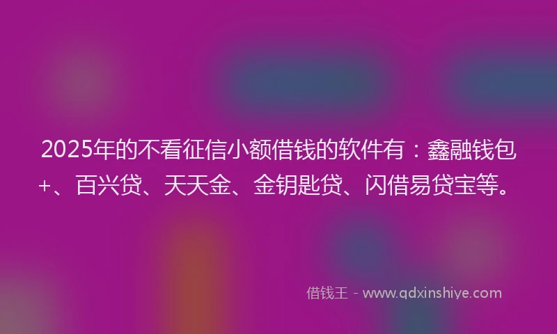 2025年的不看征信小额借钱的软件有：鑫融钱包+、百兴贷、天天金、金钥匙贷、闪借易贷宝等。