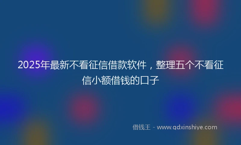 2025年最新不看征信借款软件，整理五个不看征信小额借钱的口子