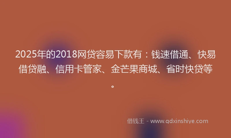 2025年的2018网贷容易下款有：钱速借通、快易借贷融、信用卡管家、金芒果商城、省时快贷等。