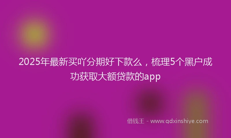 2025年最新买吖分期好下款么，梳理5个黑户成功获取大额贷款的app